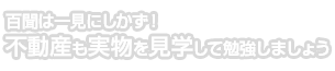 百聞は一見にしかず！不動産も実物を見学して勉強しましょう